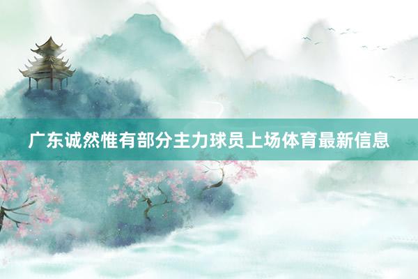 广东诚然惟有部分主力球员上场体育最新信息