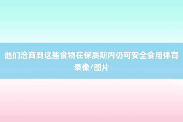 他们洽商到这些食物在保质期内仍可安全食用体育录像/图片