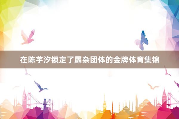 在陈芋汐锁定了羼杂团体的金牌体育集锦