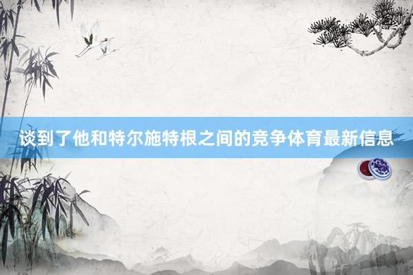 谈到了他和特尔施特根之间的竞争体育最新信息