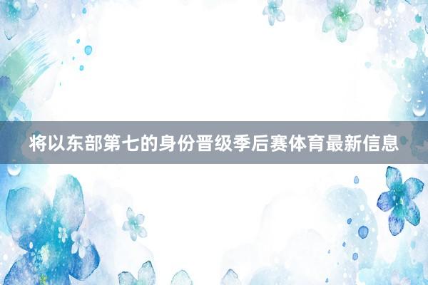 将以东部第七的身份晋级季后赛体育最新信息