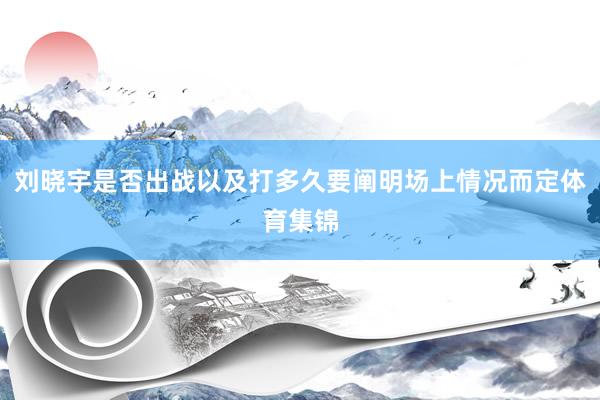 刘晓宇是否出战以及打多久要阐明场上情况而定体育集锦