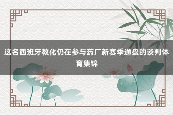 这名西班牙教化仍在参与药厂新赛季通盘的谈判体育集锦