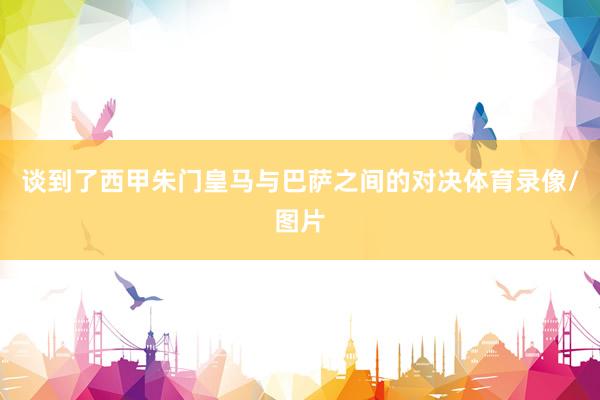 谈到了西甲朱门皇马与巴萨之间的对决体育录像/图片