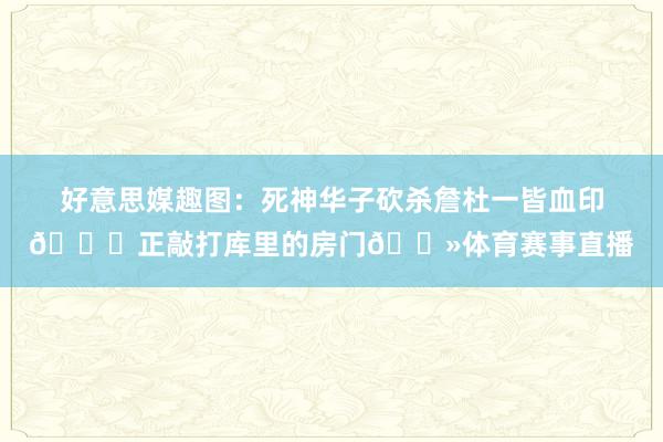 好意思媒趣图：死神华子砍杀詹杜一皆血印😜正敲打库里的房门👻体育赛事直播