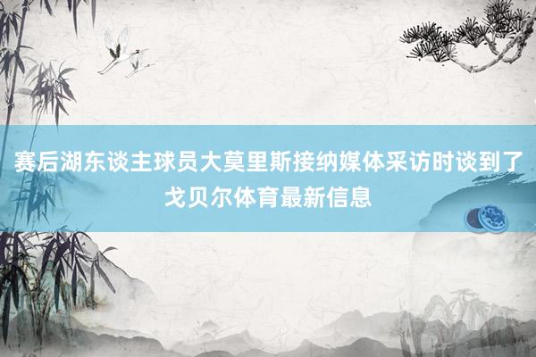 赛后湖东谈主球员大莫里斯接纳媒体采访时谈到了戈贝尔体育最新信息