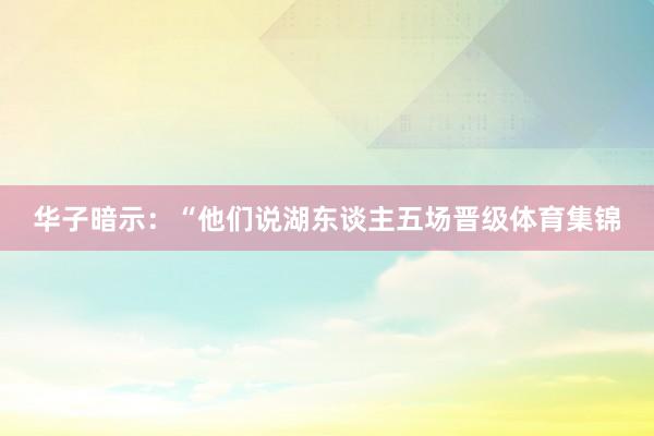 华子暗示：“他们说湖东谈主五场晋级体育集锦