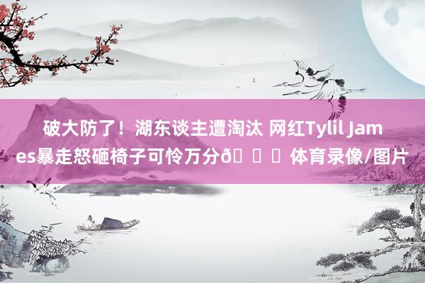 破大防了！湖东谈主遭淘汰 网红Tylil James暴走怒砸椅子可怜万分💔体育录像/图片