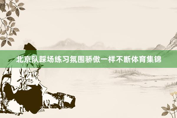 北京队踩场练习氛围骄傲一样不断体育集锦