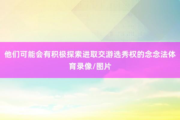 他们可能会有积极探索进取交游选秀权的念念法体育录像/图片