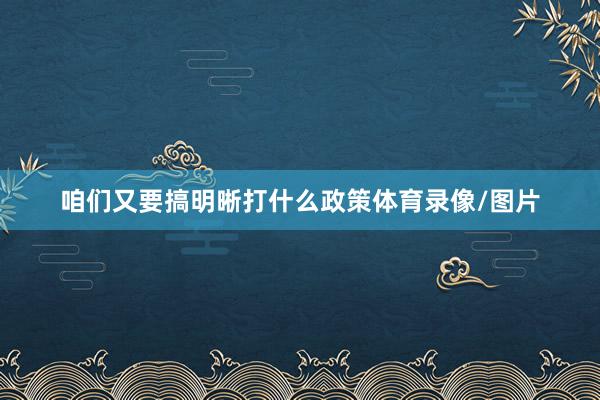 咱们又要搞明晰打什么政策体育录像/图片