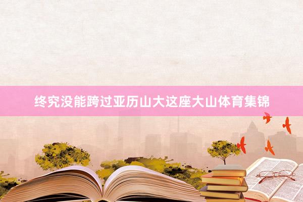 终究没能跨过亚历山大这座大山体育集锦