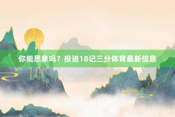 你能思象吗？投进18记三分体育最新信息