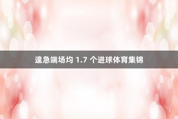 遑急端场均 1.7 个进球体育集锦