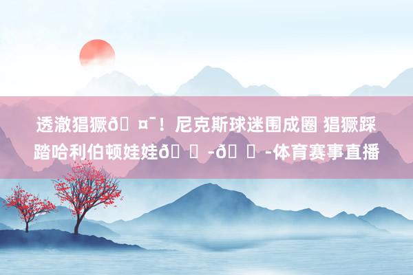 透澈猖獗🤯！尼克斯球迷围成圈 猖獗踩踏哈利伯顿娃娃😭😭体育赛事直播