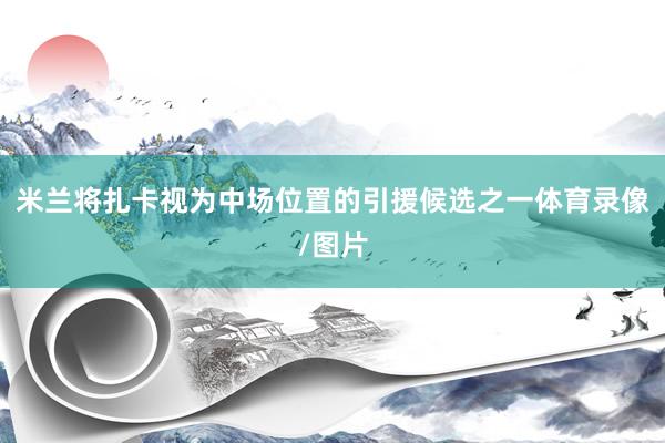 米兰将扎卡视为中场位置的引援候选之一体育录像/图片