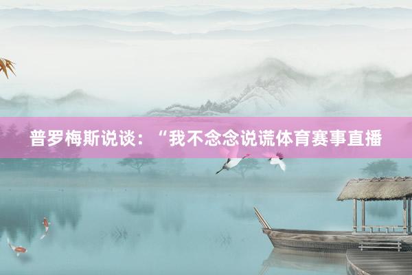 普罗梅斯说谈：“我不念念说谎体育赛事直播