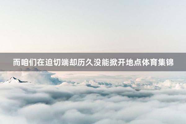 而咱们在迫切端却历久没能掀开地点体育集锦