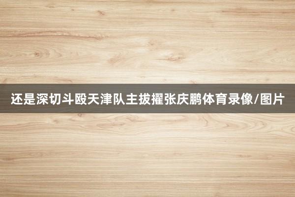 还是深切斗殴天津队主拔擢张庆鹏体育录像/图片