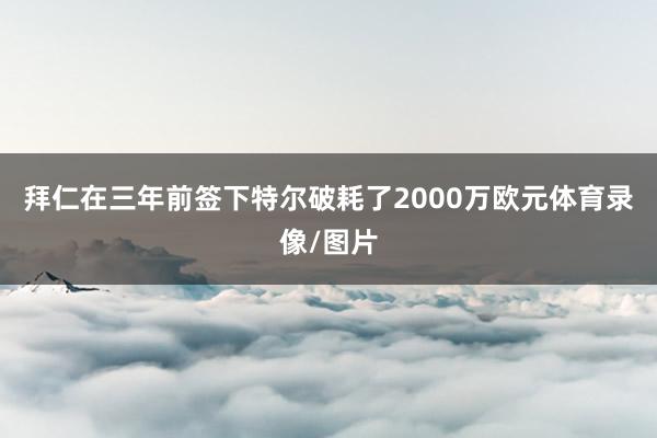 拜仁在三年前签下特尔破耗了2000万欧元体育录像/图片