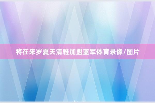 将在来岁夏天清雅加盟蓝军体育录像/图片