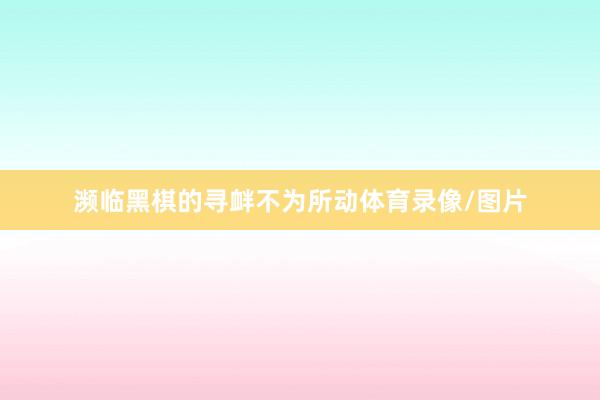 濒临黑棋的寻衅不为所动体育录像/图片