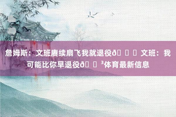 詹姆斯：文班赓续扇飞我就退役😂文班：我可能比你早退役😳体育最新信息