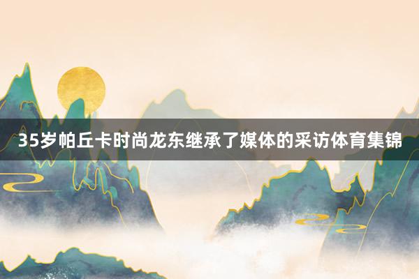 35岁帕丘卡时尚龙东继承了媒体的采访体育集锦
