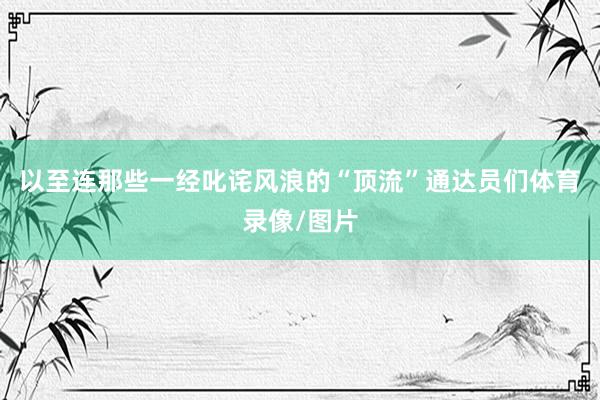 以至连那些一经叱诧风浪的“顶流”通达员们体育录像/图片