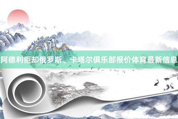 阿德利拒却俄罗斯、卡塔尔俱乐部报价体育最新信息
