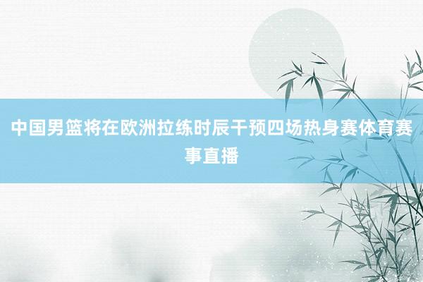 中国男篮将在欧洲拉练时辰干预四场热身赛体育赛事直播