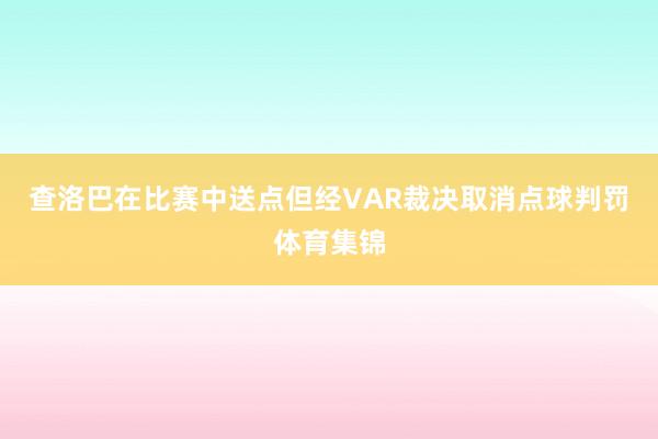 查洛巴在比赛中送点但经VAR裁决取消点球判罚体育集锦