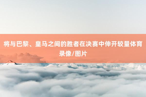 将与巴黎、皇马之间的胜者在决赛中伸开较量体育录像/图片