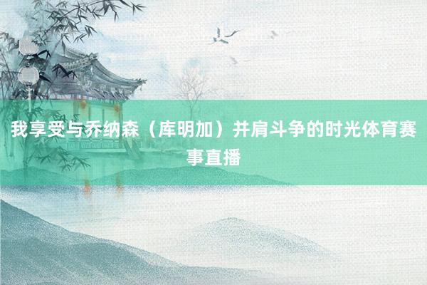 我享受与乔纳森（库明加）并肩斗争的时光体育赛事直播