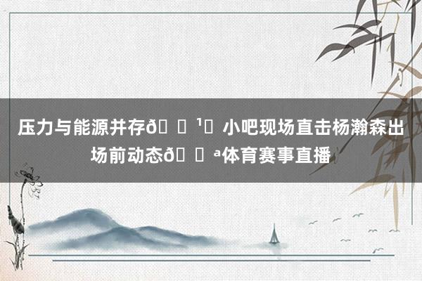 压力与能源并存📹️小吧现场直击杨瀚森出场前动态💪体育赛事直播