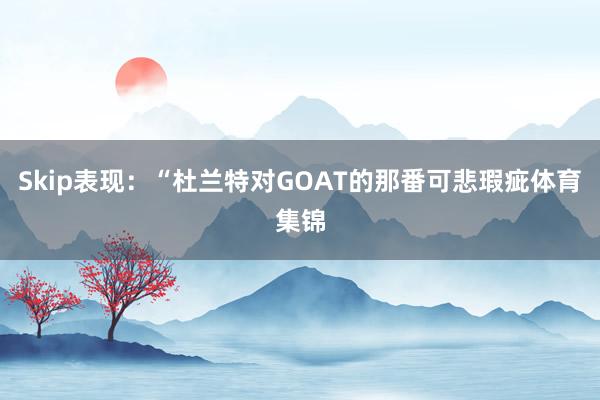 Skip表现：“杜兰特对GOAT的那番可悲瑕疵体育集锦