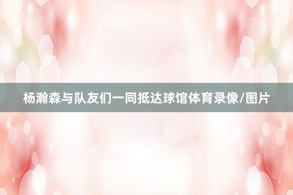 杨瀚森与队友们一同抵达球馆体育录像/图片