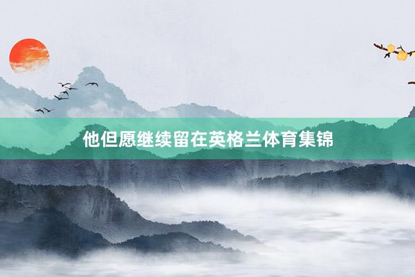 他但愿继续留在英格兰体育集锦