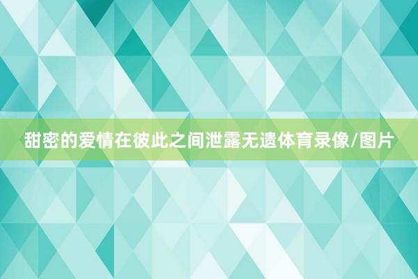 甜密的爱情在彼此之间泄露无遗体育录像/图片