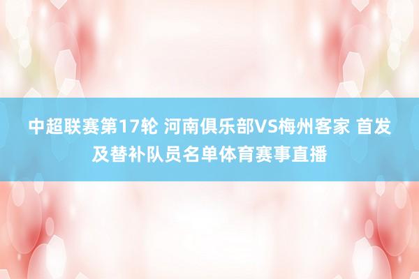 中超联赛第17轮 河南俱乐部VS梅州客家 首发及替补队员名单体育赛事直播