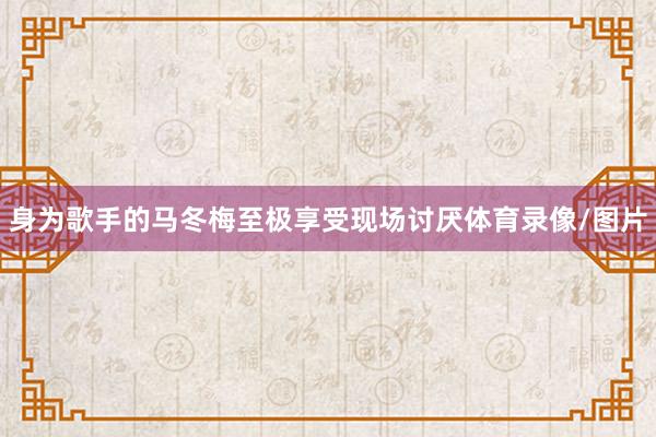 身为歌手的马冬梅至极享受现场讨厌体育录像/图片