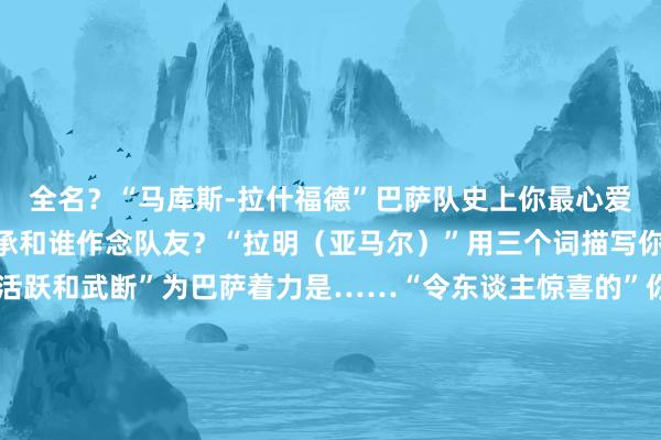 全名？“马库斯-拉什福德”巴萨队史上你最心爱的球员？“梅西”最应承和谁作念队友？“拉明（亚马尔）”用三个词描写你的踢球格调“赶紧、活跃和武断”为巴萨着力是……“令东谈主惊喜的”你生活于今最高明的时期是？“我的第一座冠军”最心爱的进球庆祝看成？“我心爱看到东谈主们抒发他们内心喜悦的花式”    体育赛事直播