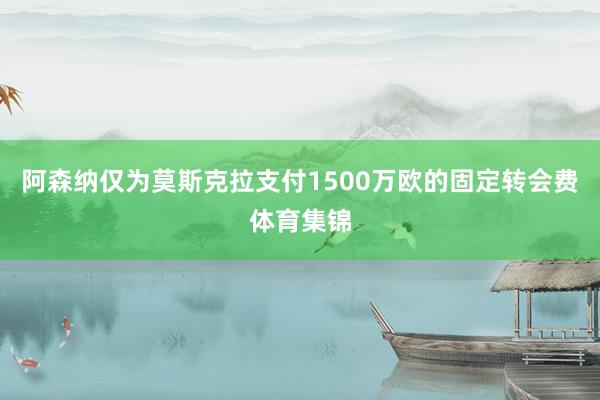 阿森纳仅为莫斯克拉支付1500万欧的固定转会费体育集锦