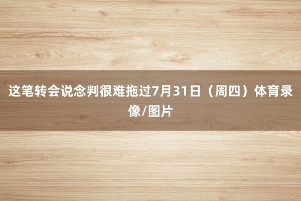 这笔转会说念判很难拖过7月31日（周四）体育录像/图片