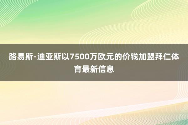 路易斯-迪亚斯以7500万欧元的价钱加盟拜仁体育最新信息