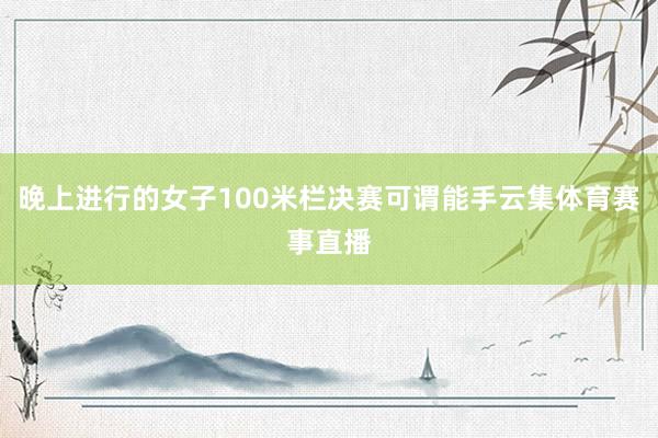 晚上进行的女子100米栏决赛可谓能手云集体育赛事直播