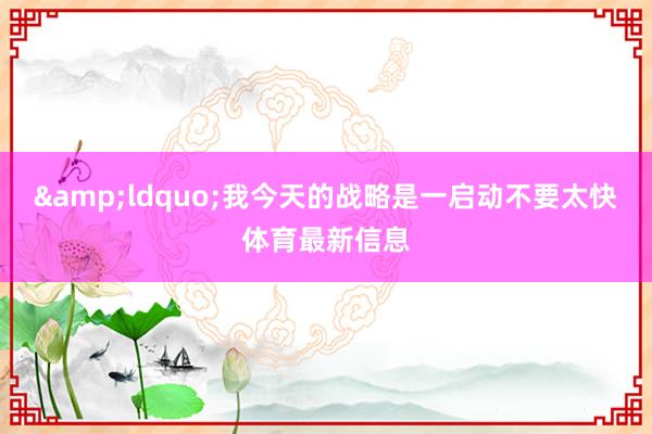 &ldquo;我今天的战略是一启动不要太快体育最新信息
