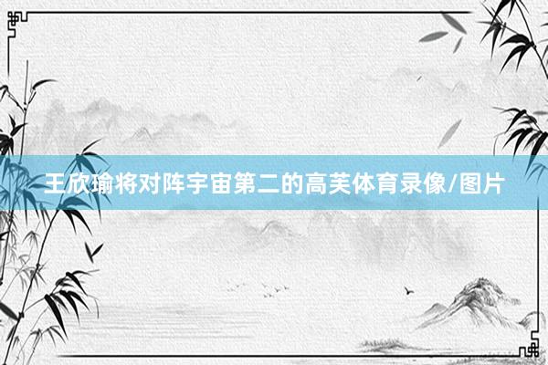 王欣瑜将对阵宇宙第二的高芙体育录像/图片