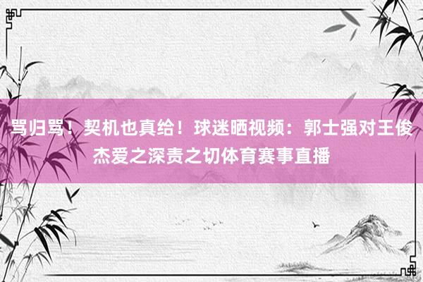 骂归骂！契机也真给！球迷晒视频：郭士强对王俊杰爱之深责之切体育赛事直播