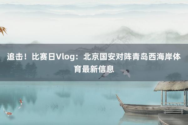 追击！比赛日Vlog：北京国安对阵青岛西海岸体育最新信息